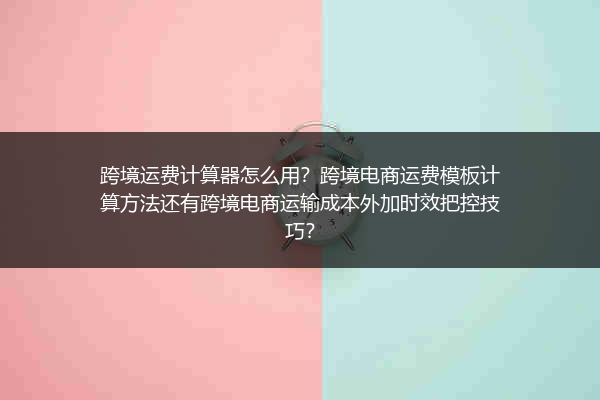 跨境运费计算器怎么用？跨境电商运费模板计算方法还有跨境电商运输成本外加时效把控技巧？