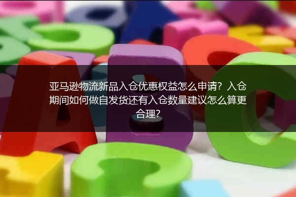 亚马逊物流新品入仓优惠权益怎么申请？入仓期间如何做自发货还有入仓数量建议怎么算更合理？